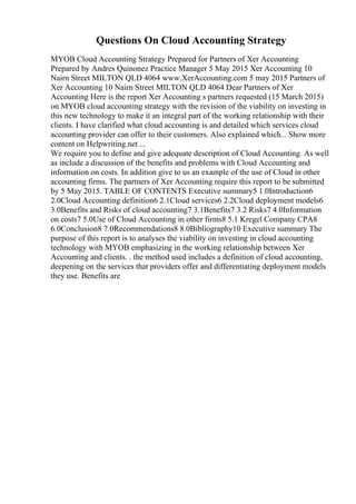 Questions On Cloud Accounting Strategy
MYOB Cloud Accounting Strategy Prepared for Partners of Xer Accounting
Prepared by Andres Quinonez Practice Manager 5 May 2015 Xer Accounting 10
Nairn Street MILTON QLD 4064 www.XerAccounting.com 5 may 2015 Partners of
Xer Accounting 10 Nairn Street MILTON QLD 4064 Dear Partners of Xer
Accounting Here is the report Xer Accounting s partners requested (15 March 2015)
on MYOB cloud accounting strategy with the revision of the viability on investing in
this new technology to make it an integral part of the working relationship with their
clients. I have clarified what cloud accounting is and detailed which services cloud
accounting provider can offer to their customers. Also explained which... Show more
content on Helpwriting.net ...
We require you to define and give adequate description of Cloud Accounting. As well
as include a discussion of the benefits and problems with Cloud Accounting and
information on costs. In addition give to us an example of the use of Cloud in other
accounting firms. The partners of Xer Accounting require this report to be submitted
by 5 May 2015. TABLE OF CONTENTS Executive summary5 1.0Introduction6
2.0Cloud Accounting definition6 2.1Cloud services6 2.2Cloud deployment models6
3.0Benefits and Risks of cloud accounting7 3.1Benefits7 3.2 Risks7 4.0Information
on costs7 5.0Use of Cloud Accounting in other firms8 5.1 Kregel Company CPA8
6.0Conclusion8 7.0Recommendations8 8.0Bibliography10 Executive summary The
purpose of this report is to analyses the viability on investing in cloud accounting
technology with MYOB emphasizing in the working relationship between Xer
Accounting and clients. . the method used includes a definition of cloud accounting,
deepening on the services that providers offer and differentiating deployment models
they use. Benefits are
 