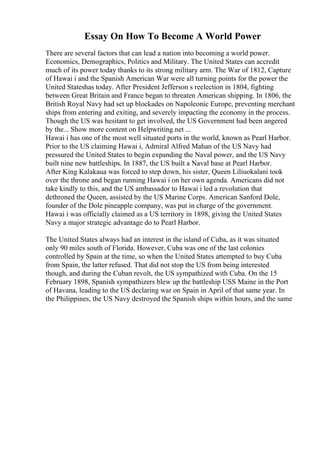 Essay On How To Become A World Power
There are several factors that can lead a nation into becoming a world power.
Economics, Demographics, Politics and Military. The United States can accredit
much of its power today thanks to its strong military arm. The War of 1812, Capture
of Hawai i and the Spanish American War were all turning points for the power the
United Stateshas today. After President Jefferson s reelection in 1804, fighting
between Great Britain and France began to threaten American shipping. In 1806, the
British Royal Navy had set up blockades on Napoleonic Europe, preventing merchant
ships from entering and exiting, and severely impacting the economy in the process.
Though the US was hesitant to get involved, the US Government had been angered
by the... Show more content on Helpwriting.net ...
Hawai i has one of the most well situated ports in the world, known as Pearl Harbor.
Prior to the US claiming Hawai i, Admiral Alfred Mahan of the US Navy had
pressured the United States to begin expanding the Naval power, and the US Navy
built nine new battleships. In 1887, the US built a Naval base at Pearl Harbor.
After King Kalakaua was forced to step down, his sister, Queen Liliuokalani took
over the throne and began running Hawai i on her own agenda. Americans did not
take kindly to this, and the US ambassador to Hawai i led a revolution that
dethroned the Queen, assisted by the US Marine Corps. American Sanford Dole,
founder of the Dole pineapple company, was put in charge of the government.
Hawai i was officially claimed as a US territory in 1898, giving the United States
Navy a major strategic advantage do to Pearl Harbor.
The United States always had an interest in the island of Cuba, as it was situated
only 90 miles south of Florida. However, Cuba was one of the last colonies
controlled by Spain at the time, so when the United States attempted to buy Cuba
from Spain, the latter refused. That did not stop the US from being interested
though, and during the Cuban revolt, the US sympathized with Cuba. On the 15
February 1898, Spanish sympathizers blew up the battleship USS Maine in the Port
of Havana, leading to the US declaring war on Spain in April of that same year. In
the Philippines, the US Navy destroyed the Spanish ships within hours, and the same
 