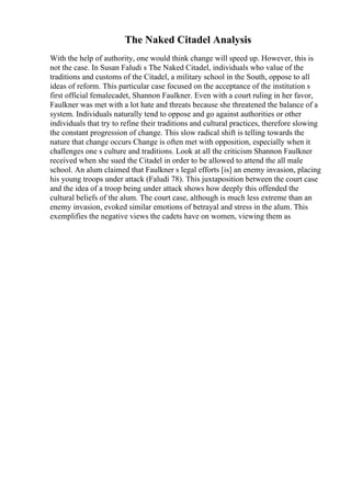 The Naked Citadel Analysis
With the help of authority, one would think change will speed up. However, this is
not the case. In Susan Faludi s The Naked Citadel, individuals who value of the
traditions and customs of the Citadel, a military school in the South, oppose to all
ideas of reform. This particular case focused on the acceptance of the institution s
first official femalecadet, Shannon Faulkner. Even with a court ruling in her favor,
Faulkner was met with a lot hate and threats because she threatened the balance of a
system. Individuals naturally tend to oppose and go against authorities or other
individuals that try to refine their traditions and cultural practices, therefore slowing
the constant progression of change. This slow radical shift is telling towards the
nature that change occurs Change is often met with opposition, especially when it
challenges one s culture and traditions. Look at all the criticism Shannon Faulkner
received when she sued the Citadel in order to be allowed to attend the all male
school. An alum claimed that Faulkner s legal efforts [is] an enemy invasion, placing
his young troops under attack (Faludi 78). This juxtaposition between the court case
and the idea of a troop being under attack shows how deeply this offended the
cultural beliefs of the alum. The court case, although is much less extreme than an
enemy invasion, evoked similar emotions of betrayal and stress in the alum. This
exemplifies the negative views the cadets have on women, viewing them as
 
