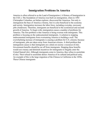 Immigration Problems In America
America is often referred to as the Land of Immigration ( A History of Immigration in
the USA ). The foundation of America was built on immigration, when in 1492
Christopher Columbus, an Italian explorer, discovered the Americas. Not only is
immigration the base of America s history, but it is also beneficial to the economy
and society. Immigration increases the labor force, including everyday, necessary
jobs (Anderson). Therefore, immigrants are beneficial to the economical and societal
growth of America. To begin with, immigration causes a number of problems for
America. The first problem is that America is being overrun with immigrants. This
problem is focusing on the undocumented immigrants. A solution to stopping
undocumented immigrants from overrunning America is building a wall. The
overwhelming increase of immigrants is causing a problem for U.S. citizens; because
of immigrants, jobs are taken away from American citizens. A third problem that
immigration causes is that immigrants are a drain on society s resources (Cole).
Government benefits should be cut off from immigrants. Stopping these benefits
would save money and diminish incentives for immigrants to illegally enter the
United States(Cole). Although immigrants come to America, they refuse to assimilate
(Cole). Their refusal to assimilate denies America of its cultural and political unity.
An example of this is the large migration of the Chinese to California in the 1850s.
These Chinese immigrants
 
