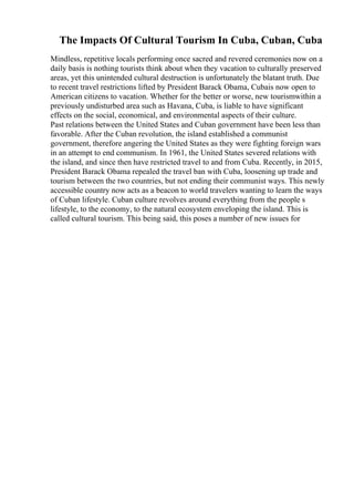 The Impacts Of Cultural Tourism In Cuba, Cuban, Cuba
Mindless, repetitive locals performing once sacred and revered ceremonies now on a
daily basis is nothing tourists think about when they vacation to culturally preserved
areas, yet this unintended cultural destruction is unfortunately the blatant truth. Due
to recent travel restrictions lifted by President Barack Obama, Cubais now open to
American citizens to vacation. Whether for the better or worse, new tourismwithin a
previously undisturbed area such as Havana, Cuba, is liable to have significant
effects on the social, economical, and environmental aspects of their culture.
Past relations between the United States and Cuban government have been less than
favorable. After the Cuban revolution, the island established a communist
government, therefore angering the United States as they were fighting foreign wars
in an attempt to end communism. In 1961, the United States severed relations with
the island, and since then have restricted travel to and from Cuba. Recently, in 2015,
President Barack Obama repealed the travel ban with Cuba, loosening up trade and
tourism between the two countries, but not ending their communist ways. This newly
accessible country now acts as a beacon to world travelers wanting to learn the ways
of Cuban lifestyle. Cuban culture revolves around everything from the people s
lifestyle, to the economy, to the natural ecosystem enveloping the island. This is
called cultural tourism. This being said, this poses a number of new issues for
 