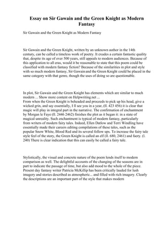 Essay on Sir Gawain and the Green Knight as Modern
Fantasy
Sir Gawain and the Green Knight as Modern Fantasy
Sir Gawain and the Green Knight, written by an unknown author in the 14th
century, can be called a timeless work of poetry. It exudes a certain fantastic quality
that, despite its age of over 500 years, still appeals to modern audiences. Because of
this application to all eras, would it be reasonable to state that this poem could be
classified with modern fantasy fiction? Because of the similarities in plot and style
with so much modern fantasy, Sir Gawain and the Green Knight could be placed in the
same category with that genre, though the uses of doing so are questionable.
In plot, Sir Gawain and the Green Knight has elements which are similar to much
modern ... Show more content on Helpwriting.net ...
From when the Green Knight is beheaded and proceeds to pick up his head, give a
wicked grin, and say essentially, I ll see you in a year, (ll. 423 456) it is clear that
magic will play in integral part in the narrative. The confirmation of enchantment
by Morgan le Faye (ll. 2446 2462) finishes the plot as it began it: in a state of
magical unreality. Such enchantment is typical of modern fantasy, particularly
from writers of modern fairy tales. Indeed, Ellen Datlow and Terri Windling have
essentially made their careers editing compilations of these tales, such as the
popular Snow White, Blood Red and its several follow ups. To increase the fairy tale
style feel of the story, the Green Knight is called an elf (ll. 680, 2461) and faery. (l.
240) There is clear indication that this can easily be called a fairy tale.
Stylistically, the visual and concrete nature of the poem lends itself to modern
comparison as well. The delightful accounts of the changing of the seasons are in
part to indicate the passage of time, but also add mood to the whole of the piece.
Present day fantasy writer Patricia McKillip has been critically lauded for lush
imagery and stories described as atmospheric... and filled with rich imagery. Clearly
the descriptions are an important part of the style that makes modern
 