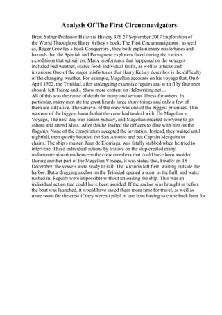 Analysis Of The First Circumnavigators
Brent Sather Professor Halavais History 376 27 September 2017 Exploration of
the World Throughout Harry Kelsey s book, The First Circumnavigators , as well
as, Roger Crowley s book Conquerors , they both explain many misfortunes and
hazards that the Spanish and Portuguese explorers faced during the various
expeditions that set sail on. Many misfortunes that happened on the voyages
included bad weather, scarce food, individual faults, as well as attacks and
invasions. One of the major misfortunes that Harry Kelsey describes is the difficulty
of the changing weather. For example, Magellan accounts on his voyage that, On 6
April 1522, the Trinidad, after undergoing extensive repairs and with fifty four men
aboard, left Tidore and... Show more content on Helpwriting.net ...
All of this was the cause of death for many and serious illness for others. In
particular, many men ate the great lizards large shiny things and only a few of
them are still alive. The survival of the crew was one of the biggest priorities. This
was one of the biggest hazards that the crew had to deal with. On Magellan s
Voyage, The next day was Easter Sunday, and Magellan ordered everyone to go
ashore and attend Mass. After this he invited the officers to dine with him on the
flagship. None of the conspirators accepted the invitation. Instead, they waited until
nightfall, then quietly boarded the San Antonio and put Captain Mesquita in
chains. The ship s master, Juan de Elorriaga, was fatally stabbed when he tried to
intervene. These individual actions by traitors on the ship created many
unfortunate situations between the crew members that could have been avoided.
During another part of the Magellan Voyage, it was stated that, Finally on 18
December, the vessels were ready to sail. The Victoria left first, waiting outside the
harbor. But a dragging anchor on the Trinidad opened a seam in the hull, and water
rushed in. Repairs were impossible without unloading the ship. This was an
individual action that could have been avoided. If the anchor was brought in before
the boat was launched, it would have saved them more time for travel, as well as
more room for the crew if they weren t piled in one boat having to come back later for
 