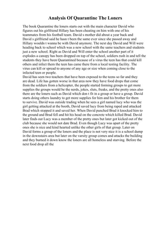 Analysis Of Quarantine The Loners
The book Quarantine the loners starts out with the main character David who
figures out his girlfriend Hillary has been cheating on him with one of his
teammates from his football team. David s mother did about a year back and
David s girlfriend said he hasn t been the same ever since she passed away and
Hillary wouldn t wanna be with David anymore. The next day David and Will were
heading back to school which was a new school with the same teachers and students
just a new school. Right as David and Will enter the school another part of it
explodes a canopy has been dropped on top of the school, soldiers rush in and tell the
students they have been Quarantined because of a virus the teen has that could kill
others and infect them the teen has came there from a local testing facility. The
virus can kill or spread to anyone of any age or size when coming close to the
infected teen or people.
David has seen two teachers that have been exposed to the teens so far and they
are dead. Life has gotten worse in that area now they have food drops that come
from the soldiers from a helicopter, the people started forming groups to get more
supplies the groups would be the nerds, jokes, sluts, freaks, and the pretty ones also
there are the loners such as David which don t fit in a group or have a group. David
starts doing others laundry to get more supplies for him and his brother for them
to survive. David was outside trading when he sees a girl named lucy who was the
girl getting attacked at the booth, David saved lucy from being raped and attacked
Brad which stopped it and saved her. When David punched Brad it knocked him to
the ground and Brad fell and hit his head on the concrete which killed Brad. David
later finds out Lucy was a member of the pretty ones but later got kicked out of the
club because she would not date Brad. Even though Lucy was apart of the pretty
ones she is nice and kind hearted unlike the other girls of that group. Later on
David forms a group of the loners and the place is not very nice it is a school dump
in the downstairs area but later on the varsity group comes and attacks the building
and they burned it down know the loners are all homeless and starving. Before the
next food drop all the
 