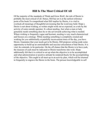 Hill Is The Most Critical Of All
Of the majority of the standards of Think and Grow Rich!, the rule of Desire is
probably the most critical of all. Hence, Hill has set it at the earliest reference
point of his book.To comprehend what Hill implies by Desire, it is vital to
overlook all meanings of thoughtful envisioning that the word may hold. Slope s
Desire is not about wishing, as wishes might work out as expected, as a rule by the
activity of some outside operator. It s about needing. Just when a man or lady
genuinely needs something does he or she act towards achieving what is needed.
Where wishing is frequently vague and hesitant, needing is very much characterized
and focuses on a strategy. While needing something is completely created and
working for you subliminally at painfully inconvenient times of the day, you have
Desire. Guarantee that your needs get to be Desire, Hill proposes setting aside some
opportunity to build up an unmistakable and succinct articulation of that Desire. It is
vital, he contends, to be particular. On the off chance that the Desire is to have cash,
the measure of cash must be indicated or Desire transforms into wish. Slope
additionally felt that it is critical to set up when the objective is to be accomplished
and what administration or positive attitude be rendered thusly for the accomplishing
of the objective. This ought to all meet up in an activity plan, which will be returned
to frequently to engrave the Desire in the brain. The peruser knowledgeable in self
 