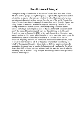 Benedict Arnold Betrayal
Throughout many different times in the world s history, there have been various
different leaders, groups, and highly respected people that have partaken in certain
actions that go against other people s beliefs or loyalty. These people have done
many things to keep their actions a secret from the rest of the world. People show
signs of betrayal and deception through their decisions made. Benedict Arnold was
a very famous example of a person who betrayed his country. Once he left his
country he had wrote a letter back to America explaining his actions and his
reasons for betrayal including many uses of rhetoric. In the end, his actions don t
justify the means. His actions overall were not the right thing to do. Benedict
Arnold was born on January 14, 1741, in Norwich, Connecticut. His mother was
brought up in a wealthy home, while his dad was a very successful businessman. In
result of being successful Benedict was enlisted in a private school for his
education. As young Benedict and his brothers and sisters attended private, three
of however many there was fell ill to the yellow fever and all passed away. In
behalf of those events Benedict s father started to drift into a depressed state. In
result of the depressed state he was in , he began to drink very heavily. Therefore
they fell on difficult financial times, so Benedict left school and started caring for
his family. One of Benedict s very first jobs was and apprenticed at an apothecary
business. At the age of
 