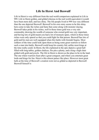 Life In Herot And Beowulf
Life in Herot is very different from the real world comparison explained in Life in
999. Life in Herot golden, and gilded whereas in the real world equivalent it would
have been more dull, and less shiny. The life people lived in 999 was very different
than the one depicted Beowulf. Beowulf in his own story seems to be this shiny
hero come to take the riches and fame that come along with monster slaying.
Beowulf takes pride in his riches, well in those times gold was a very rare
commodity showing the wealth of someone who owned gold was very important,
and having lots of gold meant you had a lot of moneyto spare, which in those times
riches were only spared so that you could fight for that person. Beowulf has lots of
gold and his men are well equipped when this battle with Grendel begins. Most
soldiers of the time could look upon them as being some great warriors to follow
such a man into battle. Beowulf could keep his country fed, unlike most kings at
the time really could. In Herot, the life explained in the epic depicts a great hall
filled with long tables, golden chalices, fire pits a plenty, and a king s high chair
gilded with gold and jewels. The life in Herot is shown as the place to be in the land.
The one where warriors feast after a great conquest, and where you entertain great
lords and kings for fun. Herot is this almost palace like place. However most great
halls at the time of Beowulf s creation were not as gilded as depicted in Beowulf.
Beowulf himself is
 
