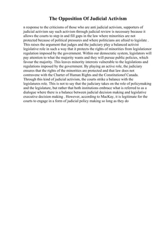 The Opposition Of Judicial Activism
n response to the criticisms of those who are anti judicial activism, supporters of
judicial activism say such activism through judicial review is necessary because it
allows the courts to step in and fill gaps in the law where minorities are not
protected because of political pressures and where politicians are afraid to legislate .
This raises the argument that judges and the judiciary play a balanced activist
legislative role in such a way that it protects the rights of minorities from legislationor
regulation imposed by the government. Within our democratic system, legislators will
pay attention to what the majority wants and they will pursue public policies, which
favour the majority. This leaves minority interests vulnerable to the legislations and
regulations imposed by the government. By playing an active role, the judiciary
ensures that the rights of the minorities are protected and that law does not
contravene with the Charter of Human Rights and the Constitutionof Canada.
Through this kind of judicial activism, the courts strike a balance with the
legislatures role. This is not to say that the judiciary takes on the role of policymaking
and the legislature, but rather that both institutions embrace what is referred to as a
dialogue where there is a balance between judicial decision making and legislative
executive decision making . However, according to MacKay, it is legitimate for the
courts to engage in a form of judicial policy making so long as they do
 