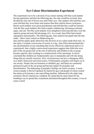 Eye Colour Discrimination Experiment
The experiment was to be a division of eye colour starting with blue eyed student
having superiority and then the following day, the roles would be reversed. Jane
divided the class into 9 brown eyes and 9 blue eyes. The students who had blue eyes
were told that they were better and smarter than their inferior brown eyed peers.
Brown eyed students were given punishments and told that they could not interact
with the blue eyed students; this lead to pupils withdrawing, becoming confused,
angry, and sad. The blue eyed students were delighted in knowing that they were the
superior group and took full advantage of it. As a result, Jane Elliot had created
segregation and prejudice. The following day, Jane stated to her pupils that she had
made... Show more content on Helpwriting.net ...
Jane and her pupils spoke about how this division of eye colour made them feel. As
she states, I created a microcosm of society in a day. Jane Elliot demonstrated that
true discrimination in not something that can be effectively understood unless it is
experienced. Jane s highly controversial experiment suggests that child who were
part of the out group took on the role of inferiority and children in the in group
became superior; thus resulting in a reinforcement of the stereotype. It can be
concluded that children are fundamentally easy to manipulate and will into doing
things that are morally incorrect. Also, social pressure can have a damaging effect
on a child s behaviour and moral senses. Unfortunately, prejudice still lingers on in
our society. People who are homeless or disabled, gay, and black are commonly
portrayed as part of the out group and become targets for prejudice and
discrimination. The harbouring of prejudice feelings can lead to tyranny. A more
recent example is David Copeland, his hatred for gays and people of colour rocked
the nation as he became a one man killing machine. Influenced by the right wing
extremist, David s hatred was validated. He stated that his main intent for the
bombings was to spread fear, resentment and hatred throughout this country; it was to
cause a racial
 