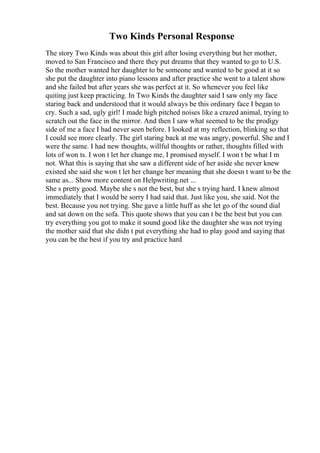 Two Kinds Personal Response
The story Two Kinds was about this girl after losing everything but her mother,
moved to San Francisco and there they put dreams that they wanted to go to U.S.
So the mother wanted her daughter to be someone and wanted to be good at it so
she put the daughter into piano lessons and after practice she went to a talent show
and she failed but after years she was perfect at it. So whenever you feel like
quiting just keep practicing. In Two Kinds the daughter said I saw only my face
staring back and understood that it would always be this ordinary face I began to
cry. Such a sad, ugly girl! I made high pitched noises like a crazed animal, trying to
scratch out the face in the mirror. And then I saw what seemed to be the prodigy
side of me a face I had never seen before. I looked at my reflection, blinking so that
I could see more clearly. The girl staring back at me was angry, powerful. She and I
were the same. I had new thoughts, willful thoughts or rather, thoughts filled with
lots of won ts. I won t let her change me, I promised myself. I won t be what I m
not. What this is saying that she saw a different side of her aside she never knew
existed she said she won t let her change her meaning that she doesn t want to be the
same as... Show more content on Helpwriting.net ...
She s pretty good. Maybe she s not the best, but she s trying hard. I knew almost
immediately that I would be sorry I had said that. Just like you, she said. Not the
best. Because you not trying. She gave a little huff as she let go of the sound dial
and sat down on the sofa. This quote shows that you can t be the best but you can
try everything you got to make it sound good like the daughter she was not trying
the mother said that she didn t put everything she had to play good and saying that
you can be the best if you try and practice hard
 