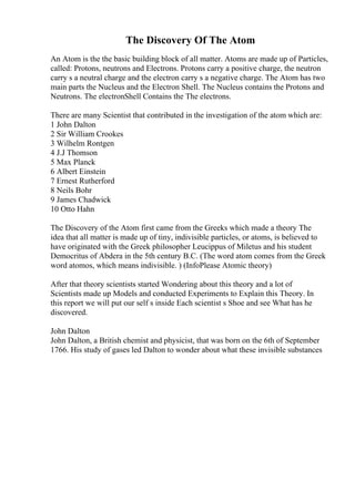 The Discovery Of The Atom
An Atom is the the basic building block of all matter. Atoms are made up of Particles,
called: Protons, neutrons and Electrons. Protons carry a positive charge, the neutron
carry s a neutral charge and the electron carry s a negative charge. The Atom has two
main parts the Nucleus and the Electron Shell. The Nucleus contains the Protons and
Neutrons. The electronShell Contains the The electrons.
There are many Scientist that contributed in the investigation of the atom which are:
1 John Dalton
2 Sir William Crookes
3 Wilhelm Rontgen
4 J.J Thomson
5 Max Planck
6 Albert Einstein
7 Ernest Rutherford
8 Neils Bohr
9 James Chadwick
10 Otto Hahn
The Discovery of the Atom first came from the Greeks which made a theory The
idea that all matter is made up of tiny, indivisible particles, or atoms, is believed to
have originated with the Greek philosopher Leucippus of Miletus and his student
Democritus of Abdera in the 5th century B.C. (The word atom comes from the Greek
word atomos, which means indivisible. ) (InfoPlease Atomic theory)
After that theory scientists started Wondering about this theory and a lot of
Scientists made up Models and conducted Experiments to Explain this Theory. In
this report we will put our self s inside Each scientist s Shoe and see What has he
discovered.
John Dalton
John Dalton, a British chemist and physicist, that was born on the 6th of September
1766. His study of gases led Dalton to wonder about what these invisible substances
 