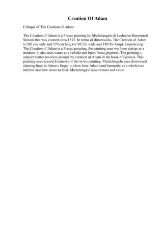 Creation Of Adam
Critique of The Creation of Adam
The Creation of Adam is a Fresco painting by Michelangelo di Lodovico Buonarroti
Simoni that was created circa 1512. In terms of dimensions, The Creation of Adam
is 280 cm wide and 570 cm long (or 9ft 2in wide and 18ft 8in long). Considering
The Creation of Adam is a Fresco painting, the painting uses wet lime plaster as a
medium. It also uses water as a vehicle and buon fresco pigment. The painting s
subject matter revolves around the creation of Adam in the book of Genesis. This
painting uses several Elements of Art in his painting. Michelangelo uses downward
slanting lines in Adam s finger to show how Adam (and humanity as a whole) are
inferior and bow down to God. Michelangelo uses texture and value
 