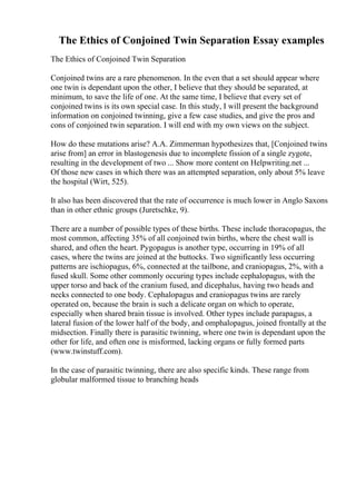 The Ethics of Conjoined Twin Separation Essay examples
The Ethics of Conjoined Twin Separation
Conjoined twins are a rare phenomenon. In the even that a set should appear where
one twin is dependant upon the other, I believe that they should be separated, at
minimum, to save the life of one. At the same time, I believe that every set of
conjoined twins is its own special case. In this study, I will present the background
information on conjoined twinning, give a few case studies, and give the pros and
cons of conjoined twin separation. I will end with my own views on the subject.
How do these mutations arise? A.A. Zimmerman hypothesizes that, [Conjoined twins
arise from] an error in blastogenesis due to incomplete fission of a single zygote,
resulting in the development of two ... Show more content on Helpwriting.net ...
Of those new cases in which there was an attempted separation, only about 5% leave
the hospital (Wirt, 525).
It also has been discovered that the rate of occurrence is much lower in Anglo Saxons
than in other ethnic groups (Juretschke, 9).
There are a number of possible types of these births. These include thoracopagus, the
most common, affecting 35% of all conjoined twin births, where the chest wall is
shared, and often the heart. Pygopagus is another type, occurring in 19% of all
cases, where the twins are joined at the buttocks. Two significantly less occurring
patterns are ischiopagus, 6%, connected at the tailbone, and craniopagus, 2%, with a
fused skull. Some other commonly occuring types include cephalopagus, with the
upper torso and back of the cranium fused, and dicephalus, having two heads and
necks connected to one body. Cephalopagus and craniopagus twins are rarely
operated on, because the brain is such a delicate organ on which to operate,
especially when shared brain tissue is involved. Other types include parapagus, a
lateral fusion of the lower half of the body, and omphalopagus, joined frontally at the
midsection. Finally there is parasitic twinning, where one twin is dependant upon the
other for life, and often one is misformed, lacking organs or fully formed parts
(www.twinstuff.com).
In the case of parasitic twinning, there are also specific kinds. These range from
globular malformed tissue to branching heads
 