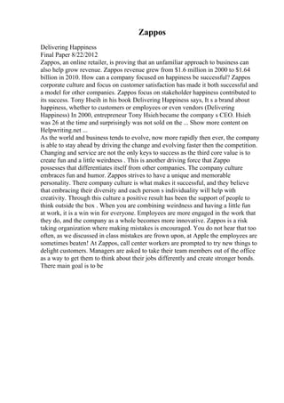 Zappos
Delivering Happiness
Final Paper 8/22/2012
Zappos, an online retailer, is proving that an unfamiliar approach to business can
also help grow revenue. Zappos revenue grew from $1.6 million in 2000 to $1.64
billion in 2010. How can a company focused on happiness be successful? Zappos
corporate culture and focus on customer satisfaction has made it both successful and
a model for other companies. Zappos focus on stakeholder happiness contributed to
its success. Tony Hseih in his book Delivering Happiness says, It s a brand about
happiness, whether to customers or employees or even vendors (Delivering
Happiness) In 2000, entrepreneur Tony Hsiehbecame the company s CEO. Hsieh
was 26 at the time and surprisingly was not sold on the ... Show more content on
Helpwriting.net ...
As the world and business tends to evolve, now more rapidly then ever, the company
is able to stay ahead by driving the change and evolving faster then the competition.
Changing and service are not the only keys to success as the third core value is to
create fun and a little weirdness . This is another driving force that Zappo
possesses that differentiates itself from other companies. The company culture
embraces fun and humor. Zappos strives to have a unique and memorable
personality. There company culture is what makes it successful, and they believe
that embracing their diversity and each person s individuality will help with
creativity. Through this culture a positive result has been the support of people to
think outside the box . When you are combining weirdness and having a little fun
at work, it is a win win for everyone. Employees are more engaged in the work that
they do, and the company as a whole becomes more innovative. Zappos is a risk
taking organization where making mistakes is encouraged. You do not hear that too
often, as we discussed in class mistakes are frown upon, at Apple the employees are
sometimes beaten! At Zappos, call center workers are prompted to try new things to
delight customers. Managers are asked to take their team members out of the office
as a way to get them to think about their jobs differently and create stronger bonds.
There main goal is to be
 