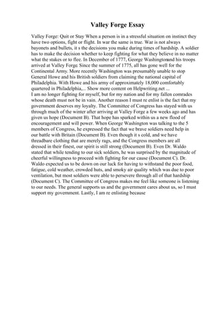 Valley Forge Essay
Valley Forge: Quit or Stay When a person is in a stressful situation on instinct they
have two options, fight or flight. In war the same is true. War is not always
bayonets and bullets, it s the decisions you make during times of hardship. A soldier
has to make the decision whether to keep fighting for what they believe in no matter
what the stakes or to flee. In December of 1777, George Washingtonand his troops
arrived at Valley Forge. Since the summer of 1775, all has gone well for the
Continental Army. More recently Washington was presumably unable to stop
General Howe and his British soldiers from claiming the national capital of
Philadelphia. With Howe and his army of approximately 18,000 comfortably
quartered in Philadelphia,... Show more content on Helpwriting.net ...
I am no longer fighting for myself, but for my nation and for my fallen comrades
whose death must not be in vain. Another reason I must re enlist is the fact that my
government deserves my loyalty. The Committee of Congress has stayed with us
through much of the winter after arriving at Valley Forge a few weeks ago and has
given us hope (Document B). That hope has sparked within us a new flood of
encouragement and will power. When George Washington was talking to the 5
members of Congress, he expressed the fact that we brave soldiers need help in
our battle with Britain (Document B). Even though it s cold, and we have
threadbare clothing that are merely rags, and the Congress members are all
dressed in their finest, our spirit is still strong (Document B). Even Dr. Waldo
stated that while tending to our sick soldiers, he was surprised by the magnitude of
cheerful willingness to proceed with fighting for our cause (Document C). Dr.
Waldo expected us to be down on our luck for having to withstand the poor food,
fatigue, cold weather, crowded huts, and smoky air quality which was due to poor
ventilation, but most soldiers were able to persevere through all of that hardship
(Document C). The Committee of Congress makes me feel like someone is listening
to our needs. The general supports us and the government cares about us, so I must
support my government. Lastly, I am re enlisting because
 
