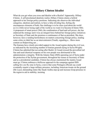 Hillary Clinton Idealist
What do you get when you cross and Idealist with a Realist? Apparently, Hillary
Clinton. A self proclaimed idealistic realist, Hillary Clinton claims a hybrid
approach to her foreign policy positions. Indicating she observes the individual
categories, idealism and realism, to have a false dividing line, feeling she
encompasses elements of both, Our challenge is to be clear eyed about the world
as it is while never losing sight of the world as we want it to become (Clinton 566).
A proponent of smart power (566), the combination of hard and soft power, she has
endorsed the strategy and it was an integral force behind her foreign policy initiatives
as Secretary of State and she promises a continuance of that as president. She does,
however, have a tending hawkishness on matters concerning foreign policy, leading
some critics to label her as an interventionist (Traub), signaling a... Show more
content on Helpwriting.net ...
The Iranians have clearly provided support to the Assad regime during the civil war,
as indicated by the increasing number of Iranian generals dying in Syria (Wright).
Clinton has admitted that not acting after Bashir Al Assad crossed the proverbial red
line and used chemical weapons on his own people was detrimental to the
administration s integrity. With the Islamic State (ISIS) operating out of Syria under
the protection of the Syrian government, throughout her tenure as Secretary of State
and as a presidential candidate, Clinton has always maintained the mantra Assad
must go. Clinton embraces a bellicose approach to the campaign against ISIS:
calling for a no fly zone in Syria, a move that some Pentagon officials say could
eventually require a large military presence, including American troops on the ground
(De Luce); demanding states like Saudi Arabia step up and increase troop presence in
the region to aid in stability; insisting
 