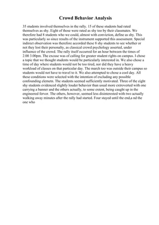 Crowd Behavior Analysis
35 students involved themselves in the rally. 15 of these students had rated
themselves as shy. Eight of those were rated as shy too by their classmates. We
therefore had 8 students who we could, almost with conviction, define as shy. This
was particularly so since results of the instrument supported this assessment. Special
indirect observation was therefore accorded these 8 shy students to see whether or
not they lost their personalty, as classical crowd psychology asserted, under
influence of the crowd. The rally itself occurred for an hour between the times of
2.00 3.00pm. The excuse was of calling for greater student rights on campus. I chose
a topic that we thought students would be particularly interested in. We also chose a
time of day where students would not be too tired, nor did they have a heavy
workload of classes on that particular day. The march too was outside their campus so
students would not have to travel to it. We also attempted to chose a cool day. All
these conditions were selected with the intention of excluding any possible
confounding elemetn. The students seemed sufficiently motivated. Three of the eight
shy students evidenced slightly louder behavior than usual more extroverted with one
carrying a banner and the others actually, to some extent, being caught up in the
engineered fervor. The others, however, seemed less disinterested with two actually
walking away minutes after the rally had started. Four stayed until the end,a nd the
one who
 