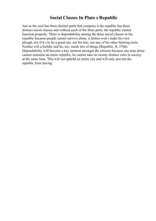 Social Classes In Plato s Republic
Just as the soul has three distinct parts that compose it the republic has three
distinct social classes and without each of the three parts, the republic cannot
function properly. There is dependability among the three social classes in the
republic because people cannot survive alone, a farmer won t make his own
plough, not if it s to be a good one, nor his hoe, nor any of his other farming tools.
Neither will a builder and he, too, needs lots of things (Republic, II, 370d).
Dependability will become a key element amongst the citizens because one man alone
cannot maintain an entire republic, he cannot take on twenty distinct roles in society
at the same time. This will not uphold an entire city and will only prevent the
republic from having
 