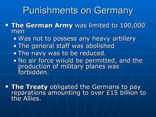Punishments on Germany The German Army  was limited to 100,000 men Was not to possess any heavy artillery The general staff was abolished The navy was to be reduced. No air force would be permitted, and the production of military planes was forbidden.  The Treaty  obligated the Germans to pay reparations amounting to over £15 billion to the Allies.  