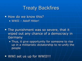 Treaty Backfires How do we know this? WWII – Adolf Hitler! The punishment was so severe, that it wiped out any chance of a democracy in Germany Thus, it give opportunity for someone to rise up in a militaristic dictatorship to re-unify the people WWI set us up for WWII!!! 