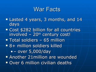 War Facts  Lasted 4 years, 3 months, and 14 days Cost $282 billion for all countries involved – 20 th  century cost! Total soldiers – 65 million 8+ million soldiers killed  –  over 5,000/day Another 21million are wounded Over 6 million civilian deaths 