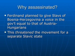 Why assassinated? Ferdinand planned to give Slavs of Bosnia-Herzegovina a voice in the gov’t equal to that of Austria-Hungarians  This  threatened  the movement for a separate Slavic state 
