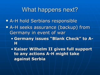 What happens next? A-H hold Serbians responsible  A-H seeks assurance (backup) from Germany in event of war  Germany issues “Blank Check” to A-H  Kaiser Wilhelm II gives full support to any actions A-H might take against Serbia   