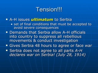 Tension!!! A-H issues  ultimatum  to Serbia  set of final conditions that must be accepted to avoid severe consequences Demands that Serbia allow A-H officials into country to suppress all rebellious movements & conduct investigation  Gives Serbia 48 hours to agree or face war  Serbia does not agree to all parts  A-H declares war on Serbia! (July 28, 1914) 