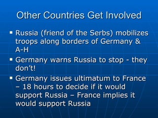 Other Countries Get Involved Russia (friend of the Serbs) mobilizes troops along borders of Germany & A-H  Germany warns Russia to stop - they don’t!  Germany issues ultimatum to France – 18 hours to decide if it would support Russia – France implies it would support Russia  