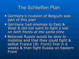 The Schlieffen Plan  Germany’s invasion of Belgium was part of this plan Germany had enemies to East & West &  did not want to fight a war on both fronts at the same time  Believed Russia would be slow to mobilize and that they could fight & defeat France (W. Front) first in 6 weeks & then fight Russia on Eastern Front  