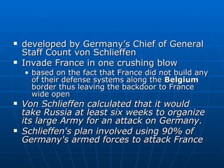 developed by Germany’s Chief of General Staff Count von Schlieffen Invade France in one crushing blow based on the fact that France did not build any of their defense systems along the  Belgium  border thus leaving the backdoor to France wide open Von Schlieffen calculated that it would take Russia at least six weeks to organize its large Army for an attack on Germany. Schlieffen's plan involved using 90% of Germany's armed forces to attack France   