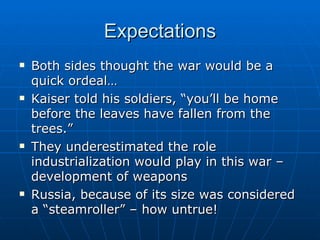 Expectations Both sides thought the war would be a quick ordeal…  Kaiser told his soldiers, “you’ll be home before the leaves have fallen from the trees.”  They underestimated the role industrialization would play in this war – development of weapons Russia, because of its size was considered a “steamroller” – how untrue! 