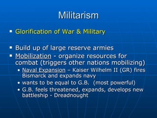 Militarism Glorification of War & Military  Build up of large reserve armies Mobilization  - organize resources for combat (triggers other nations mobilizing)  Naval Expansion  – Kaiser Wilhelm II (GR) fires Bismarck and expands navy  wants to be equal to G.B.  (most powerful)  G.B. feels threatened, expands, develops new battleship - Dreadnought 