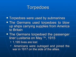 Torpedoes Torpedoes were used by submarines The Germans used torpedoes to blow up ships carrying supplies from America to Britain The Germans torpedoed the passenger liner Lusitania on May  7th , 1915 1,195 lives are lost Americans were outraged and joined the war in 1917 on the side of the allies. 