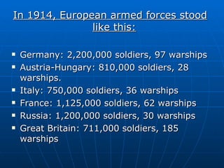 In 1914, European armed forces stood like this: Germany: 2,200,000 soldiers, 97 warships Austria-Hungary: 810,000 soldiers, 28 warships. Italy: 750,000 soldiers, 36 warships France: 1,125,000 soldiers, 62 warships Russia: 1,200,000 soldiers, 30 warships Great Britain: 711,000 soldiers, 185 warships 