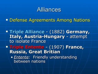 Alliances Defense Agreements Among Nations Triple Alliance  - (1882)  Germany, Italy, Austria-Hungary  - attempt to isolate France  Triple Entente  - (1907)  France, Russia, Great Britian Entente :   Friendly understanding between nations 