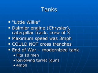Tanks “ Little Willie” Daimler engine (Chrysler), caterpillar track, crew of 3 Maximum speed was 3mph COULD NOT cross trenches End of War – modernized tank Fits 10 men Revolving turret (gun) 4mph 