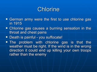 Chlorine German army were the first to use chlorine gas in 1915 Chlorine gas causes a burning sensation in the throat and chest pains Death is painful - you suffocate!  The problem with chlorine gas is that the weather must be right. If the wind is in the wrong direction it could end up killing your own troops rather than the enemy 