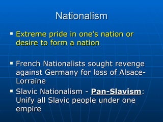 Nationalism Extreme pride in one’s nation or desire to form a nation French Nationalists sought revenge against Germany for loss of Alsace-Lorraine Slavic Nationalism -  Pan-Slavism :  Unify all Slavic people under one empire 