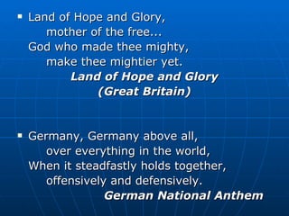 Land of Hope and Glory,  mother of the free... God who made thee mighty,  make thee mightier yet. Land of Hope and Glory (Great Britain) Germany, Germany above all, over everything in the world, When it steadfastly holds together, offensively and defensively. German National Anthem 