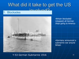 What did it take to get the US involved? 1.  Blockades   Britain blockaded (stopped) all German ships going to America Germany announced a submarine war around Britain Y-53 German Submarine 1916 