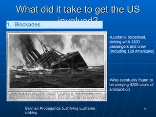 What did it take to get the US involved? 1.  Blockades   Lusitania torpedoed, sinking with 1200 passengers and crew (including 128 Americans) Was eventually found to be carrying 4200 cases of ammunition German Propaganda Justifying Lusitania sinking 