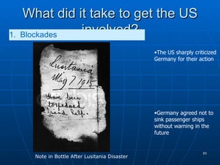 What did it take to get the US involved? 1.  Blockades   The US sharply criticized Germany for their action Germany agreed not to sink passenger ships without warning in the future Note in Bottle After Lusitania Disaster 