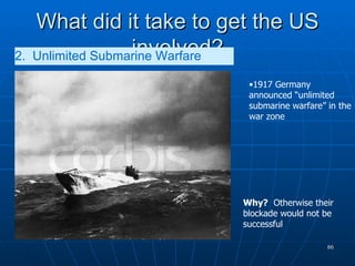 What did it take to get the US involved? 2.  Unlimited Submarine Warfare   1917 Germany announced “unlimited submarine warfare” in the war zone Why?   Otherwise their blockade would not be successful 