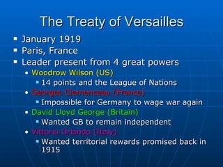 The Treaty of Versailles January 1919  Paris, France Leader present from 4 great powers Woodrow Wilson (US)   14 points and the League of Nations Georges Clemenceau (France) Impossible for Germany to wage war again David Lloyd George (Britain) Wanted GB to remain independent Vittorio Orlando (Italy)  Wanted territorial rewards promised back in 1915 