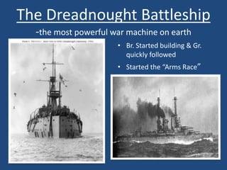The Dreadnought Battleship 
-the most powerful war machine on earth 
• Br. Started building & Gr. 
quickly followed 
• Started the “Arms Race” 
 