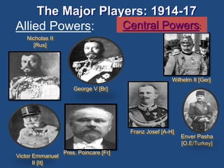 The Major Players: 1914-17 
Allied Powers: 
Nicholas II 
[Rus] 
George V [Br] 
Pres. Poincare [Fr] 
Central Powers: 
Wilhelm II [Ger] 
Franz Josef [A-H] 
Enver Pasha 
[O.E/Turkey] 
Victor Emmanuel 
II [It] 
 