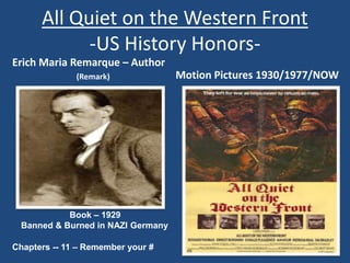 All Quiet on the Western Front 
-US History Honors- 
Erich Maria Remarque – Author 
(Remark) Motion Pictures 1930/1977/NOW 
Book – 1929 
Banned & Burned in NAZI Germany 
Chapters -- 11 – Remember your # 
 