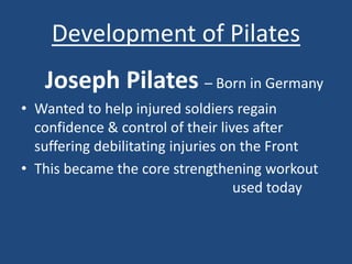 Development of Pilates 
Joseph Pilates – Born in Germany 
• Wanted to help injured soldiers regain 
confidence & control of their lives after 
suffering debilitating injuries on the Front 
• This became the core strengthening workout 
used today 
 