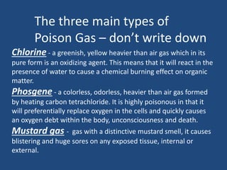 The three main types of 
Poison Gas – don’t write down 
Chlorine - a greenish, yellow heavier than air gas which in its 
pure form is an oxidizing agent. This means that it will react in the 
presence of water to cause a chemical burning effect on organic 
matter. 
Phosgene - a colorless, odorless, heavier than air gas formed 
by heating carbon tetrachloride. It is highly poisonous in that it 
will preferentially replace oxygen in the cells and quickly causes 
an oxygen debt within the body, unconsciousness and death. 
Mustard gas - gas with a distinctive mustard smell, it causes 
blistering and huge sores on any exposed tissue, internal or 
external. 
 